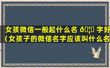 女孩微信一般起什么名 🦅 字好（女孩子的微信名字应该叫什么名字）